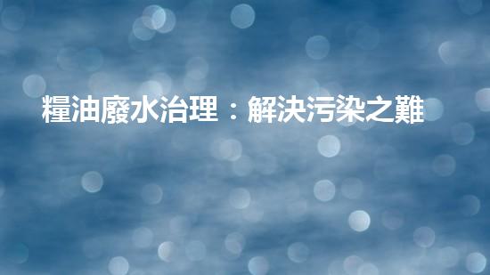 糧油廢水治理：解決污染之難，守護美麗家園！
